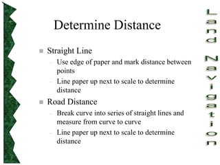 Determine Distance
 Straight Line
– Use edge of paper and mark distance between
points
– Line paper up next to scale to determine
distance
 Road Distance
– Break curve into series of straight lines and
measure from curve to curve
– Line paper up next to scale to determine
distance
 