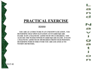 VGT 40
PRACTICAL EXERCISE
TENINO
YOU ARE AT A STRUCTURE IN AN UNKNOWN LOCATION. YOU
DETERMINE THAT SPOT ELEVATION 215 IN GRID SQUARE
EG1686 IS ON A MAGNETIC AZIMUTH OF 358 1/2 DEGREES. YOU
ALSO SEE THE WATER TOWER IN GRID SQUARE EG1185. IT IS ON
A MAGNETIC AZIMUTH OF 290 DEGREES FROM YOUR POSITION.
DETERMINE WHICH STRUCTURE YOU ARE LOCATED AT TO
WITHIN 100 METERS.
 