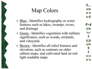 Map Colors
 Blue - Identifies hydrography or water
features such as lakes, swamps, rivers,
and drainage
 Green - Identifies vegetation with military
significance, such as woods, orchards,
and vineyards
 Brown - Identifies all relief features and
elevation, such as contours on older
edition maps, and cultivated land on red-
light readable maps
 