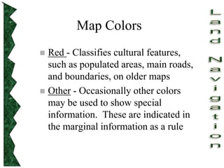 Map Colors
 Red - Classifies cultural features,
such as populated areas, main roads,
and boundaries, on older maps
 Other - Occasionally other colors
may be used to show special
information. These are indicated in
the marginal information as a rule
 