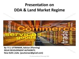 Presentation on
DDA & Land Market Regime
By- P. S. UTTARWAR, Adviser (Planning)
DELHI DEVELOPMENT AUTHORITY,
New Delhi ,India (psuttarwar@gmail.com)
P.S.UttarwarAdviser (Planning), DDA.
 