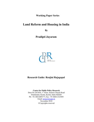 Working Paper Series
Land Reform and Housing in India
By
Pradipti Jayaram
Research Guide: Renjini Rajagopal
Centre for Public Policy Research
Door No 28/3656, 1st
Floor, Sonoro Church Road
Elamkulam, Kochi, Kerala, India 682020
Ph: +91 484 6469177, Fax: +91 0484 2323895
Email: project@cppr.in
November 2010
©Copyrights reserved
 