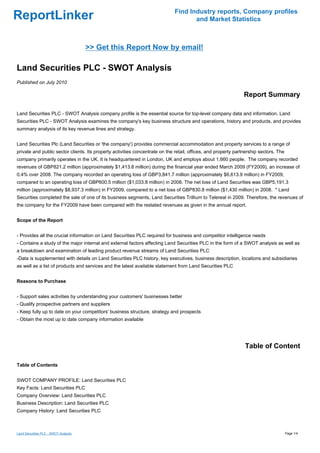 Find Industry reports, Company profiles
ReportLinker                                                                        and Market Statistics



                                      >> Get this Report Now by email!

Land Securities PLC - SWOT Analysis
Published on July 2010

                                                                                                                Report Summary

Land Securities PLC - SWOT Analysis company profile is the essential source for top-level company data and information. Land
Securities PLC - SWOT Analysis examines the company's key business structure and operations, history and products, and provides
summary analysis of its key revenue lines and strategy.


Land Securities Plc (Land Securities or 'the company') provides commercial accommodation and property services to a range of
private and public sector clients. Its property activities concentrate on the retail, offices, and property partnership sectors. The
company primarily operates in the UK. It is headquartered in London, UK and employs about 1,660 people. The company recorded
revenues of GBP821.2 million (approximately $1,413.8 million) during the financial year ended March 2009 (FY2009), an increase of
0.4% over 2008. The company recorded an operating loss of GBP3,841.7 million (approximately $6,613.9 million) in FY2009,
compared to an operating loss of GBP600.5 million ($1,033.8 million) in 2008. The net loss of Land Securities was GBP5,191.3
million (approximately $8,937.3 million) in FY2009, compared to a net loss of GBP830.8 million ($1,430 million) in 2008. * Land
Securities completed the sale of one of its business segments, Land Securities Trillium to Telereal in 2009. Therefore, the revenues of
the company for the FY2009 have been compared with the restated revenues as given in the annual report.


Scope of the Report


- Provides all the crucial information on Land Securities PLC required for business and competitor intelligence needs
- Contains a study of the major internal and external factors affecting Land Securities PLC in the form of a SWOT analysis as well as
a breakdown and examination of leading product revenue streams of Land Securities PLC
-Data is supplemented with details on Land Securities PLC history, key executives, business description, locations and subsidiaries
as well as a list of products and services and the latest available statement from Land Securities PLC


Reasons to Purchase


- Support sales activities by understanding your customers' businesses better
- Qualify prospective partners and suppliers
- Keep fully up to date on your competitors' business structure, strategy and prospects
- Obtain the most up to date company information available




                                                                                                                Table of Content

Table of Contents


SWOT COMPANY PROFILE: Land Securities PLC
Key Facts: Land Securities PLC
Company Overview: Land Securities PLC
Business Description: Land Securities PLC
Company History: Land Securities PLC



Land Securities PLC - SWOT Analysis                                                                                                    Page 1/4
 