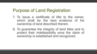 Purpose of Land Registration
7. To issue a certificate of title to the owner,
which shall be the best evidence of his
ownership of land described therein.
8. To guarantee the integrity of land titles and to
protect their indefeasibility once the claim of
ownership is established and recognized.
 