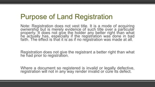 Purpose of Land Registration
Note: Registration does not vest title. It is a mode of acquiring
ownership but is merely evidence of such title over a particular
property. It does not give the holder any better right than what
he actually has, especially if the registration was done in bad
faith. The effect is that it is as if no registration was made at all.
Registration does not give the registrant a better right than what
he had prior to registration.
Where a document so registered is invalid or legally defective,
registration will not in any way render invalid or cure its defect.
 