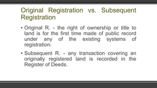 Original Registration vs. Subsequent
Registration
▪ Original R. - the right of ownership or title to
land is for the first time made of public record
under any of the existing systems of
registration.
▪ Subsequent R. - any transaction covering an
originally registered land is recorded in the
Register of Deeds.
 