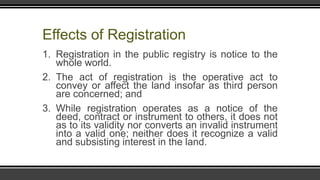 Effects of Registration
1. Registration in the public registry is notice to the
whole world.
2. The act of registration is the operative act to
convey or affect the land insofar as third person
are concerned; and
3. While registration operates as a notice of the
deed, contract or instrument to others, it does not
as to its validity nor converts an invalid instrument
into a valid one; neither does it recognize a valid
and subsisting interest in the land.
 