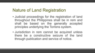 Nature of Land Registration
▪ Judicial proceedings for the registration of land
throughout the Philippines shall be in rem and
shall be based on the generally accepted
principles underlying the Torrens system.
▪ Jurisdiction in rem cannot be acquired unless
there be a constructive seizure of the land
through publication and service of notice.
 
