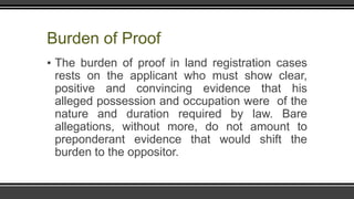 Burden of Proof
▪ The burden of proof in land registration cases
rests on the applicant who must show clear,
positive and convincing evidence that his
alleged possession and occupation were of the
nature and duration required by law. Bare
allegations, without more, do not amount to
preponderant evidence that would shift the
burden to the oppositor.
 