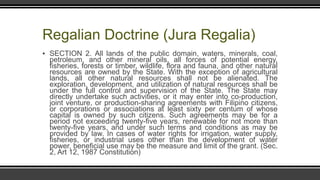 Regalian Doctrine (Jura Regalia)
▪ SECTION 2. All lands of the public domain, waters, minerals, coal,
petroleum, and other mineral oils, all forces of potential energy,
fisheries, forests or timber, wildlife, flora and fauna, and other natural
resources are owned by the State. With the exception of agricultural
lands, all other natural resources shall not be alienated. The
exploration, development, and utilization of natural resources shall be
under the full control and supervision of the State. The State may
directly undertake such activities, or it may enter into co-production,
joint venture, or production-sharing agreements with Filipino citizens,
or corporations or associations at least sixty per centum of whose
capital is owned by such citizens. Such agreements may be for a
period not exceeding twenty-five years, renewable for not more than
twenty-five years, and under such terms and conditions as may be
provided by law. In cases of water rights for irrigation, water supply,
fisheries, or industrial uses other than the development of water
power, beneficial use may be the measure and limit of the grant. (Sec.
2, Art 12, 1987 Constitution)
 