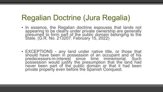 Regalian Doctrine (Jura Regalia)
▪ In essence, the Regalian doctrine espouses that lands not
appearing to be clearly under private ownership are generally
presumed to form part of the public domain belonging to the
State. (G.R. No. 213207. February 15, 2022)
▪ EXCEPTIONS - any land under native title, or those that
should have been in possession of an occupant and of his
predecessors-in-interest since time immemorial. Such
possession would justify the presumption that the land had
never been part of the public domain or that it had been
private property even before the Spanish Conquest.
 