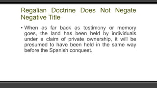 Regalian Doctrine Does Not Negate
Negative Title
▪ When as far back as testimony or memory
goes, the land has been held by individuals
under a claim of private ownership, it will be
presumed to have been held in the same way
before the Spanish conquest.
 