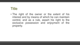 Title
▪ The right of the owner or the extent of his
interest and by means of which he can maintain
control, and as a rule, assert his right to the
exclusive possession and enjoyment of the
property.
 