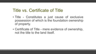 Title vs. Certificate of Title
▪ Title - Constitutes a just cause of exclusive
possession of which is the foundation ownership
of property.
▪ Certificate of Title - mere evidence of ownership,
not the title to the land itself.
 