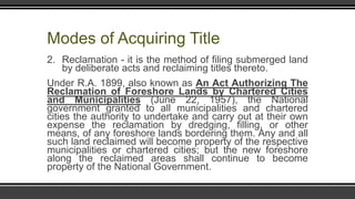 Modes of Acquiring Title
2. Reclamation - it is the method of filing submerged land
by deliberate acts and reclaiming titles thereto.
Under R.A. 1899, also known as An Act Authorizing The
Reclamation of Foreshore Lands by Chartered Cities
and Municipalities (June 22, 1957), the National
government granted to all municipalities and chartered
cities the authority to undertake and carry out at their own
expense the reclamation by dredging, filling, or other
means, of any foreshore lands bordering them. Any and all
such land reclaimed will become property of the respective
municipalities or chartered cities; but the new foreshore
along the reclaimed areas shall continue to become
property of the National Government.
 