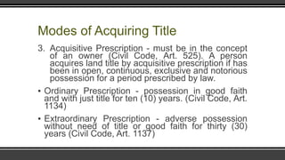 Modes of Acquiring Title
3. Acquisitive Prescription - must be in the concept
of an owner (Civil Code, Art. 525). A person
acquires land title by acquisitive prescription if has
been in open, continuous, exclusive and notorious
possession for a period prescribed by law.
▪ Ordinary Prescription - possession in good faith
and with just title for ten (10) years. (Civil Code, Art.
1134)
▪ Extraordinary Prescription - adverse possession
without need of title or good faith for thirty (30)
years (Civil Code, Art. 1137)
 