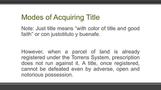Modes of Acquiring Title
Note: Just title means “with color of title and good
faith” or con justotitulo y buenafe.
However, when a parcel of land is already
registered under the Torrens System, prescription
does not run against it. A title, once registered,
cannot be defeated even by adverse, open and
notorious possession.
 