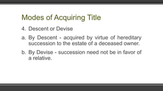 Modes of Acquiring Title
4. Descent or Devise
a. By Descent - acquired by virtue of hereditary
succession to the estate of a deceased owner.
b. By Devise - succession need not be in favor of
a relative.
 
