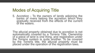 Modes of Acquiring Title
5. Accretion - To the owners of lands adjoining the
banks of rivers belong the accretion which they
gradually received from the effects of the current
of the waters.
The alluvial property obtained due to accretion is not
automatically covered by a Torrens Title. Ownership
of a piece of land is one thing, and registration under
the Torrens system is quite another. To be covered
by the Torrens title, the alluvial property must be
placed under the operation of the registration laws.
 
