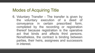 Modes of Acquiring Title
6. Voluntary Transfer - The transfer is given by
the voluntary execution of a deed of
conveyance in certain prescribed form,
completed by the recording or registration
thereof because registration is the operative
act that binds and affects third persons.
Nonetheless, the contract is binding between
parties, their heirs, assignees and successors
in interest.
 