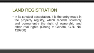LAND REGISTRATION
▪ In its strictest acceptation, it is the entry made in
the property registry, which records solemnly
and permanently the right of ownership and
other real rights (Cheng v Genato, G.R. No.
129760)
 