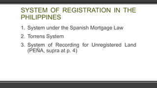 SYSTEM OF REGISTRATION IN THE
PHILIPPINES
1. System under the Spanish Mortgage Law
2. Torrens System
3. System of Recording for Unregistered Land
(PEÑA, supra at p. 4)
 