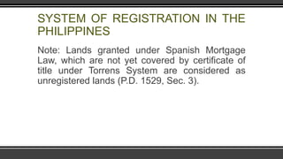 SYSTEM OF REGISTRATION IN THE
PHILIPPINES
Note: Lands granted under Spanish Mortgage
Law, which are not yet covered by certificate of
title under Torrens System are considered as
unregistered lands (P.D. 1529, Sec. 3).
 