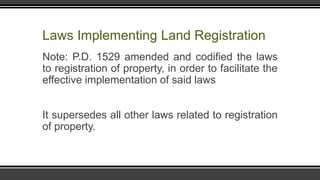 Laws Implementing Land Registration
Note: P.D. 1529 amended and codified the laws
to registration of property, in order to facilitate the
effective implementation of said laws
It supersedes all other laws related to registration
of property.
 