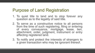 Purpose of Land Registration
1. To quiet title to land and to stop forever any
question as to the legality of said title.
2. To serve as a constructive notice to all persons
from the time of such registering, filing or entering
of every conveyance, mortgage, lease, lien,
attachment, order, judgment, instrument or entry
affecting registered land.
3. To notify and protect the interests of strangers to
a given transaction who may be ignorant thereof.
 