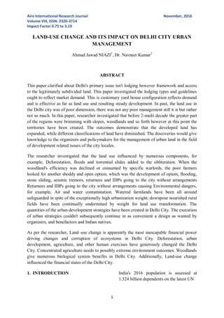Airo International Research Journal November, 2016
Volume VIII, ISSN: 2320-3714
Impact Factor 0.75 to 3.19
1
LAND-USE CHANGE AND ITS IMPACT ON DELHI CITY URBAN
MANAGEMENT
Ahmad Jawad NIAZI1
, Dr. Navneet Kumar2
ABSTRACT
This paper clarified about Delhi's primary issue isn't lodging however framework and access
to the legitimately subdivided land. This paper investigated the lodging types and guidelines
ought to reflect market demand. This is customary yard house configuration reflects demand
and is effective as far as land use and resulting steady development. In past, the land use in
the Delhi city was of poor dimension, there was not any poor management still it is but rather
not so much. In this paper, researcher investigated that before 2-multi decade the greater part
of the regions were brimming with slopes, woodlands and so forth however at this point the
territories have been created. The outcomes demonstrate that the developed land has
expanded, while different classifications of land have diminished. The discoveries would give
knowledge to the organizers and policymakers for the management of urban land in the field
of development related issues of the city locales.
The researcher investigated that the land use influenced by numerous components, for
example, Deforestation, floods and torrential slides added to the obliteration. When the
woodland's efficiency was declined or consumed by specific warlords, the poor farmers
looked for another shoddy and open option, which was the development of opium, flooding,
stone sliding, seismic tremors, returnees and IDPs going to the city without arrangements
Returnees and IDPs going to the city without arrangements causing Environmental dangers,
for example, Air and water contamination. Watered farmlands have been all around
safeguarded in spite of the exceptionally high urbanization weight; downpour nourished rural
fields have been continually undermined by weight for land use transformation. The
quantities of the urban development strategies have been created in Delhi City. The execution
of urban strategies couldn't subsequently continue in as convenient a design as wanted by
organizers, and benefactors and Indian natives.
As per the researcher, Land–use change is apparently the most inescapable financial power
driving changes and corruption of ecosystems in Delhi City. Deforestation, urban
development, agriculture, and other human exercises have generously changed the Delhi
City. Concentrated agriculture needs to possibly extreme environment outcomes. Woodlands
give numerous biological system benefits in Delhi City. Additionally, Land-use change
influenced the financial states of the Delhi City.
1. INTRODUCTION India's 2016 population is assessed at
1.324 billion dependents on the latest UN
 