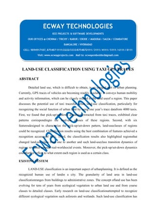 LAND-USE CLASSIFICATION USING TAXI GPS TRACES
ABSTRACT
Detailed land use, which is difficult to obtain, is an integral part of urban planning.
Currently, GPS traces of vehicles are becoming readily available. It conveys human mobility
and activity information, which can be closely related to the land useof a region. This paper
discusses the potential use of taxi tracesfor urban land-use classification, particularly for
recognizing the social function of urban land by using one year’s trace datafrom 4000 taxis.
First, we found that pick-up/set-down dynamics,extracted from taxi traces, exhibited clear
patterns correspondingto the land-use classes of these regions. Second, with six
featuresdesigned to characterize the pick-up/set-down pattern, land-useclasses of regions
could be recognized. Classification results using the best combination of features achieved a
recognition accuracyof 95%. Third, the classification results also highlighted regionsthat
changed land-use class from one to another and such land-useclass transition dynamics of
regions revealed unusual real-worldsocial events. Moreover, the pick-up/set-down dynamics
couldfurther reflect to what extent each region is used as a certain class.
EXISTING SYSTEM
LAND-USE classification is an important aspect of urbanplanning. It is defined as the
recognized human use of landin a city. The granularity of land area in land-use
classificationranges from buildings to administrative zones. The concept ofland use has been
evolving for tens of years from ecological vegetation to urban land use and from coarse
classes to detailed classes. Early research on land-use classificationattempted to recognize
different ecological vegetation such asforests and wetlands. Such land-use classification has

 