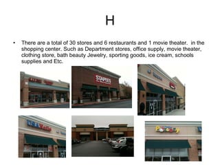H There are a total of 30 stores and 6 restaurants and 1 movie theater.  in the shopping center. Such as Department stores, office supply, movie theater, clothing store, bath beauty Jewelry, sporting goods, ice cream, schools supplies and Etc. 