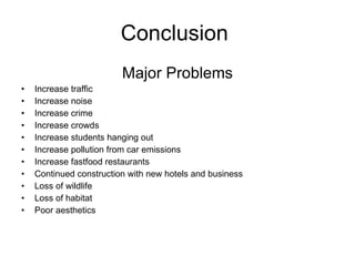 Conclusion  Major Problems Increase traffic Increase noise Increase crime Increase crowds Increase students hanging out Increase pollution from car emissions Increase fastfood restaurants Continued construction with new hotels and business  Loss of wildlife Loss of habitat Poor aesthetics 