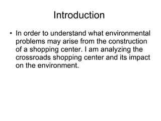 Introduction  In order to understand what environmental problems may arise from the construction of a shopping center. I am analyzing the crossroads shopping center and its impact on the environment.  