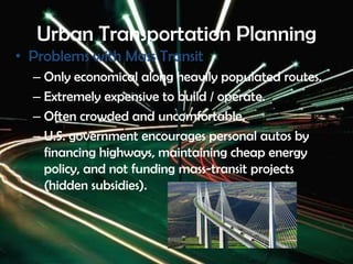 Urban Transportation Planning
• Problems with Mass Transit
– Only economical along heavily populated routes.
– Extremely expensive to build / operate.
– Often crowded and uncomfortable.
– U.S. government encourages personal autos by
financing highways, maintaining cheap energy
policy, and not funding mass-transit projects
(hidden subsidies).
 