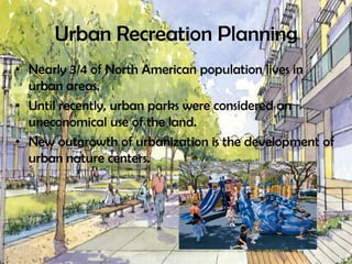 Urban Recreation Planning
• Nearly 3/4 of North American population lives in
urban areas.
• Until recently, urban parks were considered an
uneconomical use of the land.
• New outgrowth of urbanization is the development of
urban nature centers.
 