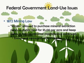Federal Government Land-Use Issues
• 1872 Mining Law
– “Miners” allowed to purchase mineral extraction
rights to public land for $5.00 per acre and keep
rights as long as minimal maintenance continued.
• Encouraged mining and mineral supplies.
 