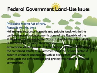 Federal Government Land-Use Issues
Philippine Mining Act of 1995.
Republic Act No. 7942
-All mineral resources in public and private lands within the
territory and exclusive economic zone of the Republic of the
Philippines are owned by the State. It shall be the responsibility
of the State to promote their rational
exploration, development, utilization and conservation through
the combined efforts of government and the private sector in
order to enhance national growth in a way that effectively
safeguards the environment and protect the rights of affected
communities.
 