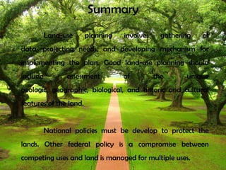 Summary
Land-use planning involves gathering of
data, projecting needs, and developing mechanism for
implementing the plan. Good land-use planning should
include assessment of the unique
geologic, geographic, biological, and historic and cultural
features of the land.
National policies must be develop to protect the
lands. Other federal policy is a compromise between
competing uses and land is managed for multiple uses.
 