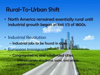 Rural-To-Urban Shift
• North America remained essentially rural until
industrial growth began in last 1/3 of 1800s.
• Industrial Revolution
– Industrial jobs to be found in cities.
• European Immigrants
– Congregated in, and subdivided cities.
• Offered variety of cultural, social, and artistic
opportunities.
 