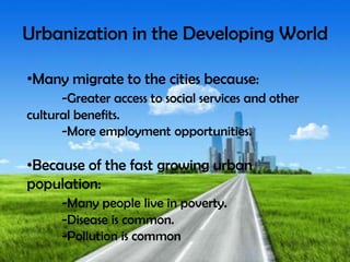 Urbanization in the Developing World
•Many migrate to the cities because:
-Greater access to social services and other
cultural benefits.
-More employment opportunities.
•Because of the fast growing urban
population:
-Many people live in poverty.
-Disease is common.
-Pollution is common
 