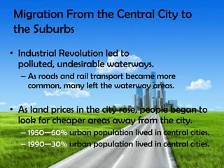 Migration From the Central City to
the Suburbs
• Industrial Revolution led to
polluted, undesirable waterways.
– As roads and rail transport became more
common, many left the waterway areas.
• As land prices in the city rose, people began to
look for cheaper areas away from the city.
– 1950—60% urban population lived in central cities.
– 1990—30% urban population lived in central cities.
 