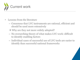 • Lessons from the literature
– Consensus that LVC instruments are rational, efficient and
should be used more extensively
 Why are they not more widely adopted?
– No overarching theory of what makes LVC work: difficult
to identify enabling factors
– Individual cases of successful use of LVC tools are easier to
identify than successful national frameworks
Current work
 