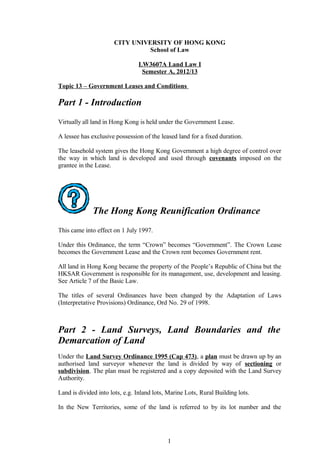 CITY UNIVERSITY OF HONG KONG
                                School of Law

                                LW3607A Land Law I
                                 Semester A, 2012/13

Topic 13 – Government Leases and Conditions

Part 1 - Introduction
Virtually all land in Hong Kong is held under the Government Lease.

A lessee has exclusive possession of the leased land for a fixed duration.

The leasehold system gives the Hong Kong Government a high degree of control over
the way in which land is developed and used through covenants imposed on the
grantee in the Lease.




              The Hong Kong Reunification Ordinance
This came into effect on 1 July 1997.

Under this Ordinance, the term “Crown” becomes “Government”. The Crown Lease
becomes the Government Lease and the Crown rent becomes Government rent.

All land in Hong Kong became the property of the People’s Republic of China but the
HKSAR Government is responsible for its management, use, development and leasing.
See Article 7 of the Basic Law.

The titles of several Ordinances have been changed by the Adaptation of Laws
(Interpretative Provisions) Ordinance, Ord No. 29 of 1998.



Part 2 - Land Surveys, Land Boundaries and the
Demarcation of Land
Under the Land Survey Ordinance 1995 (Cap 473), a plan must be drawn up by an
authorised land surveyor whenever the land is divided by way of sectioning or
subdivision. The plan must be registered and a copy deposited with the Land Survey
Authority.

Land is divided into lots, e.g. Inland lots, Marine Lots, Rural Building lots.

In the New Territories, some of the land is referred to by its lot number and the




                                            1
 