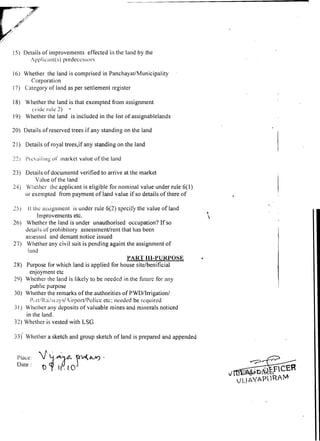 15) Details of improvements effected in the land by the
      Apl?licant(s) predeccshors

16) Whether the land is comprised in Panchayat/Municipality
      Corporation
17) C'a~egory lalid as per settlement register
             of

18) Whether the land is that exempted from assignment
     (vide r - ~ ~ l e
                  2)     -
19) Whether the land is included in the list of assignablelands

20) Details of reserved trees if any standing on the land

2 1 ) Details of royal trees,if any standing on the land

23) I'I.cL;I~ l ing <)I' market value of the land

23) Details of doculnentd verified to arrive at the market
        Value of the land
24) Whcthcr the applicant is eligible for no~ni~ial value under rule 6(1)
    or exempted from payment of land value if so details of there of

25)   11 thc as~ignmentis under rule 6(2) specify the value of land
           Improvements etc.
26) Whether the land is under unauthorised occupation? If so
      detai Is of prohibitory assessment/rent that has been
      assessed and delnant notice issued
27) Whether any civil suit is pending againt the assignment of
       land
                                                 PART I l l - Y UKYOSE
28) Purpose for which land is applied for house sitelbenificial
        enjoyment etc
29) Whether the land is likely to. be needed in the fi~turc any
                                                              for
        public purpose
30) Whether the remarks of the authorities of PWD/Irrigation/
                                      etc; neecled be rccluired
        I',,1-~~l?,~iI~.1y~/4irport/PoIice
3 1 ) Whether any deposits of valuable mines and minerals noticed
      in the land.
32) Whether is vested with LSG

33)' Whether a sketch and group sketch of land is prepared and appended


  Place:
  Date :
 