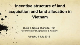 Incentive structure of land
acquisition and land allocation in
Vietnam
Dung T. Ngo & Thang N. Tran
Hue University of Agriculture & Forestry
Utrecht, 9 July 2015
 