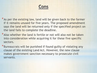 *As per the existing law, land will be given back to the farmer
if it remains unused for five years. The proposed amendment
says the land will be returned only if the specified project on
the land fails to complete the deadline.
*Also whether the land is fertile or not will also not be taken
into consideration while acquiring it for these five specific
sectors.
*Bureaucrats will be punished if found guilty of violating any
clause of the existing Land Act. However, the new clause
makes government sanction necessary to prosecute civil
servants.
 