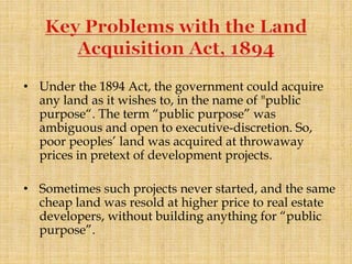 • Under the 1894 Act, the government could acquire
any land as it wishes to, in the name of "public
purpose“. The term “public purpose” was
ambiguous and open to executive-discretion. So,
poor peoples’ land was acquired at throwaway
prices in pretext of development projects.
• Sometimes such projects never started, and the same
cheap land was resold at higher price to real estate
developers, without building anything for “public
purpose”.
 