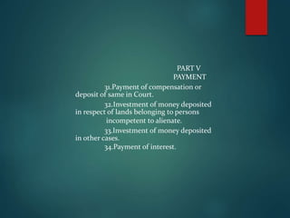 PART V
PAYMENT
31.Payment of compensation or
deposit of same in Court.
32.Investment of money deposited
in respect of lands belonging to persons
incompetent to alienate.
33.Investment of money deposited
in other cases.
34.Payment of interest.
 