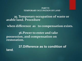 PART VI
TEMPORARY OCCUPATION OF LAND
35. Temporary occupation of waste or
arable land. Procedure
when difference as to compensation exists.
36.Power to enter and take
possession, and compensation on
restoration.
37.Difference as to condition of
land.
 